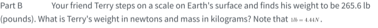 Part B
Your friend Terry steps on a scale on Earth's surface and finds his weight to be 265.6 lb
(pounds). What is Terry's weight in newtons and mass in kilograms? Note that b = 4.4AN.

