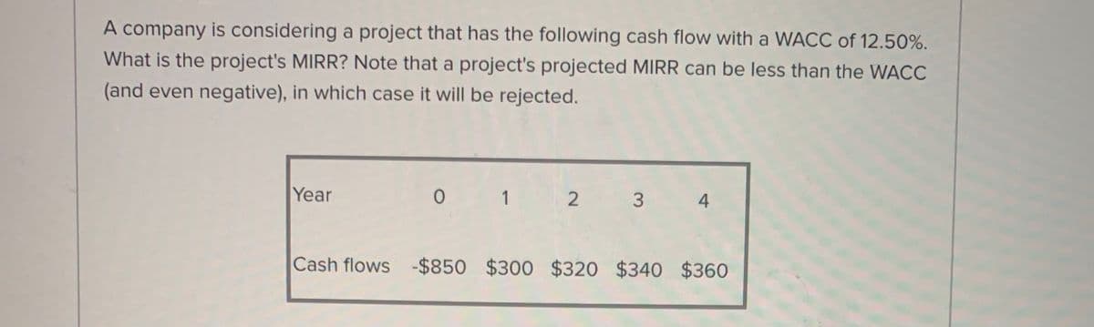 A company is considering a project that has the following cash flow with a WACC of 12.50%.
What is the project's MIRR? Note that a project's projected MIRR can be less than the WACC
(and even negative), in which case it will be rejected.
Year
0 1 2
Cash flows -$850 $300 $320 $340 $360
3.
