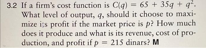 3.2 If a firm's cost function is C(q) = 65+ 35q + q².
What level of output, q, should it choose to maxi-
mize its profit if the market price is p? How much
does it produce and what is its revenue, cost of pro-
duction, and profit if p = 215 dinars? M