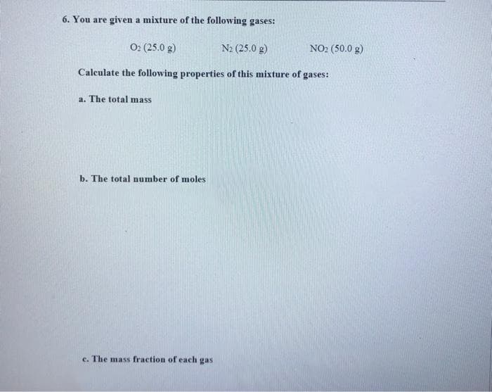 6. You are given a mixture of the following gases:
02 (25.0 g)
N₂ (25.0 g)
Calculate the following properties of this mixture of gases:
a. The total mass
b. The total number of moles
c. The mass fraction of each gasi
NO₂ (50.0 g)