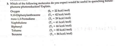 3. Which of the following molecules do you expect would be useful in quenching benzo-
phenone photoreduction? Explain.
Oxygen
9,10-Diphenylanthracene
trans-1,3-Pentadiene
Naphthalene
Biphenyl
Toluene
Benzene
(T₁
(S₁ = 22 kcal/mol)
= 42 kcal/mol)
(T₁ = 59 kcal/mol)
(T₁ = 61 kcal/mol)
(T, 66 kcal/mol)
(T₁ = 83 kcal/mol)
(T₁= 84 kcal/mol)