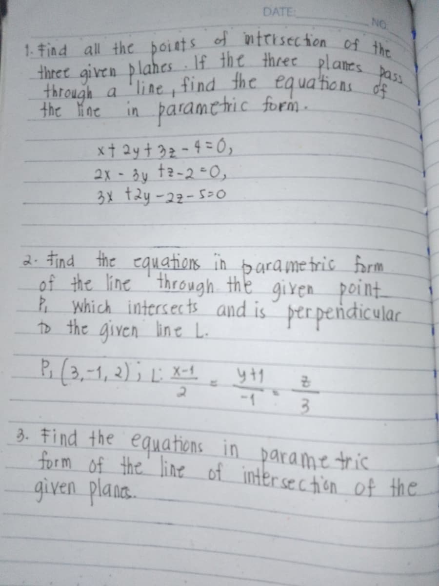 DATE:
NO
1. Find all the points of intersection of the
three given planes. If the three planes pass
through a line, find the equations of
in parametric form.
2.
the line
x + 2y + 32-4=0,
2x-3y tz-2-0,
3x +2y-27-5-0
Find the equations in parametric form
of the line through the given point
P, which intersects and is perpendicular
to the given line L.
P₁ (3,-1, 2); 1: X
X-1
4+1
B
2
-1
3
3. Find the equations in parametric
form of the line of intersection of the
given planes.