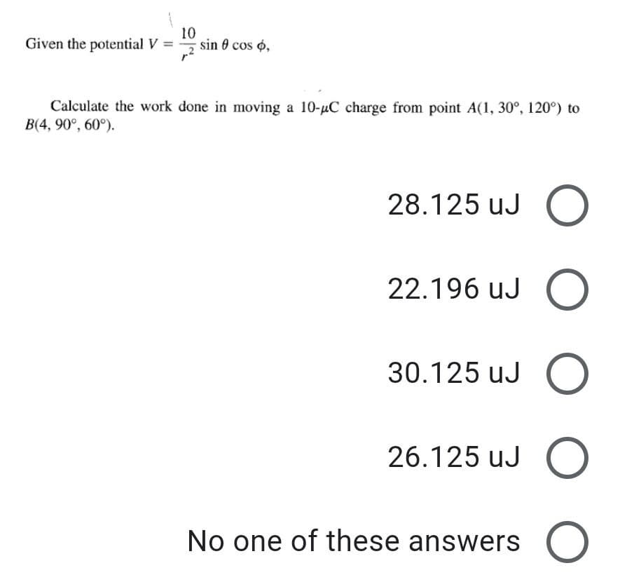 Given the potential V =
10
sin 0 cos o,
Calculate the work done in moving a 10-uC charge from point A(1, 30°, 120°) to
B(4, 90°, 60°).
28.125 uJ
22.196 uJ
30.125 uJ O
26.125 uJ (O
No one of these answers
