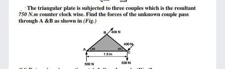 GOKNY
The triangular plate is subjected to three couples which is the resultant
750 N.m counter clock wise. Find the forces of the unknown couple pass
through A &B as shown in (Fig.)
B/400 N
400 N
A
40
40
1.5m
500 N
500 N
00 D
