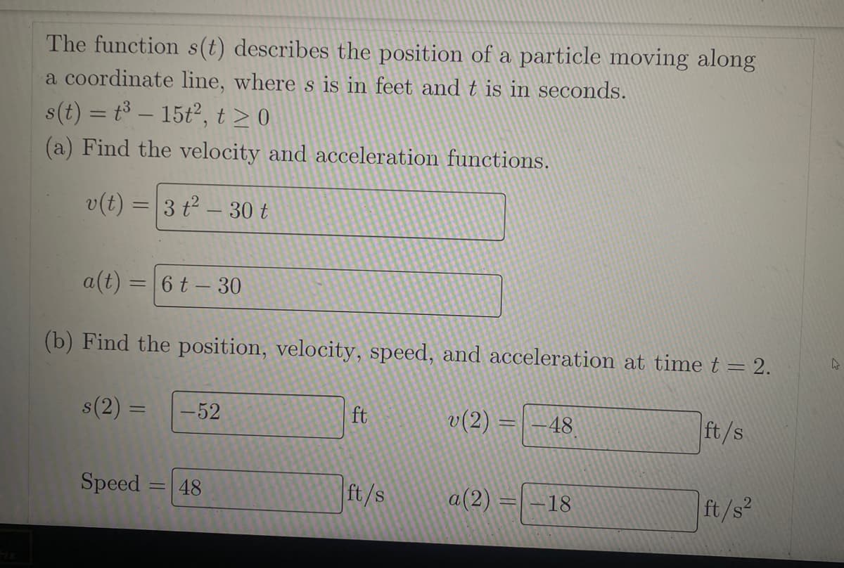 The function s(t) describes the position of a particle moving along
a coordinate line, where s is in feet and t is in seconds.
s(t) = t³ - 15t², t≥0
(a) Find the velocity and acceleration functions.
v(t) = 3 t² - 30 t
a(t) = 6 t - 30
(b) Find the position, velocity, speed, and acceleration at time t = 2.
s(2):
Speed=
-
-52
48
ft
ft/s
v(2) =
a(2) =
48
18
ft/s
ft/s²
4