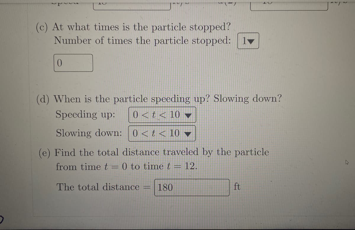 (c) At what times is the particle stopped?
Number of times the particle stopped:
0
(d) When is the particle speeding up? Slowing down?
Speeding up: 0<t< 10 ▼
Slowing down: 0 < t < 10
(e) Find the total distance traveled by the particle
from time t = 0 to time t = 12.
The total distance
=
180
ft
4