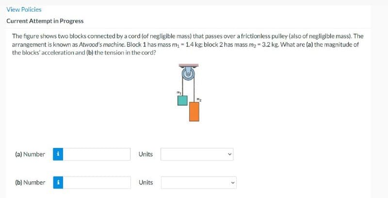 View Policies
Current Attempt in Progress
The figure shows two blocks connected by a cord (of negligible mass) that passes over a frictionless pulley (also of negligible mass). The
arrangement is known as Atwood's machine. Block 1 has mass m₂ -1.4 kg: block 2 has mass m₂ = 3.2 kg. What are (a) the magnitude of
the blocks' acceleration and (b) the tension in the cord?
(a) Number
(b) Number
Units
Units