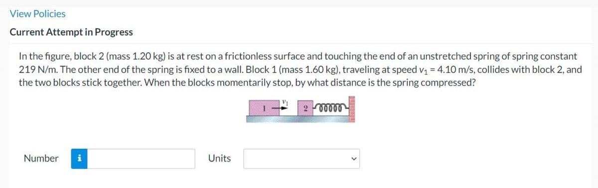 View Policies
Current Attempt in Progress
In the figure, block 2 (mass 1.20 kg) is at rest on a frictionless surface and touching the end of an unstretched spring of spring constant
219 N/m. The other end of the spring is fixed to a wall. Block 1 (mass 1.60 kg), traveling at speed v₁ = 4.10 m/s, collides with block 2, and
the two blocks stick together. When the blocks momentarily stop, by what distance is the spring compressed?
Number i
Units
V₁
200000