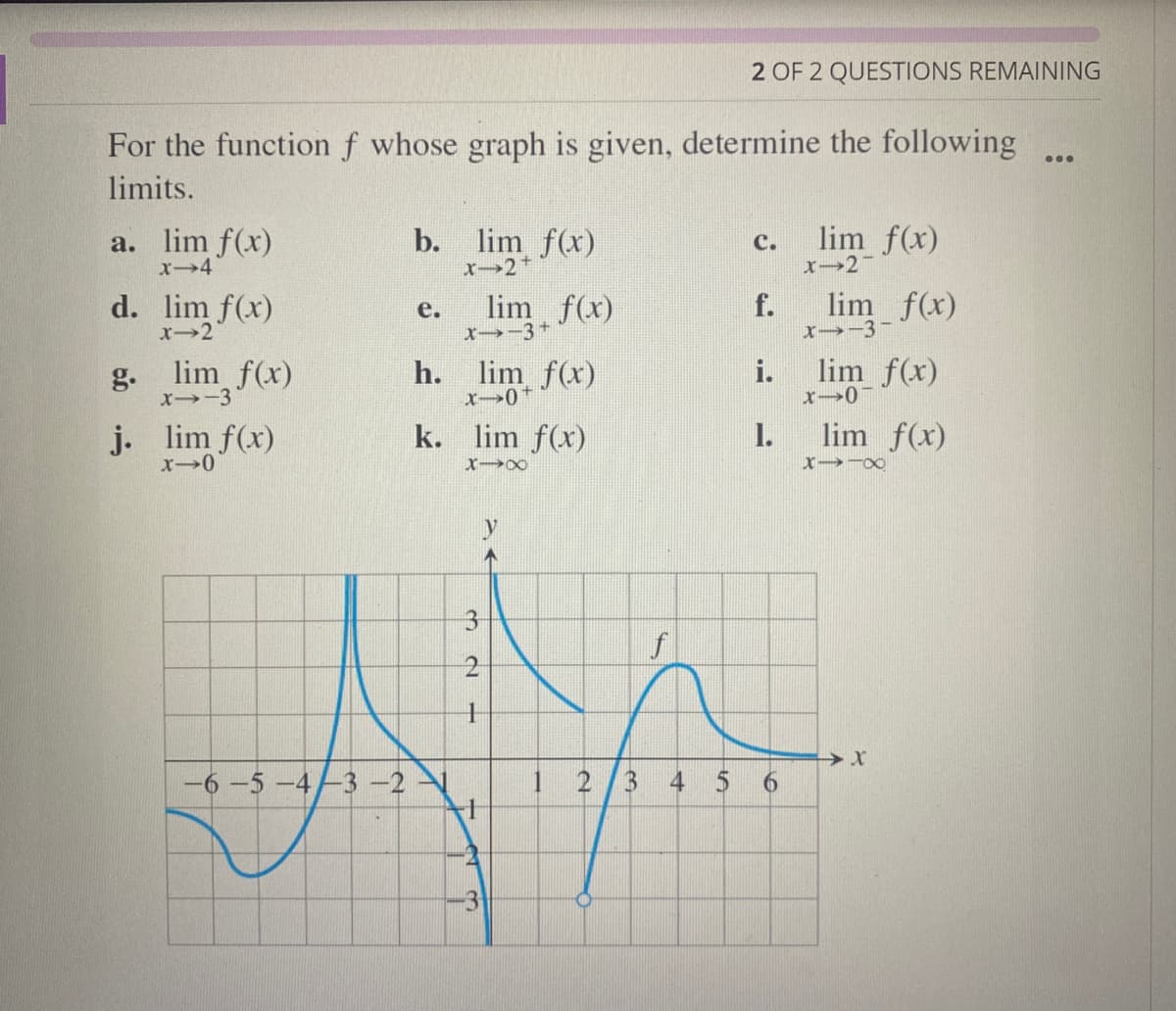 For the function f whose graph is given, determine the following
limits.
a. lim f(x)
x-4
d. lim f(x)
x-2
g. lim f(x)
x-3
j. lim f(x)
x-0
-6 -5 -4/3 -2
b.
e.
lim_f(x)
X-2 +
X-3+
h. lim f(x)
x-0
k. lim f(x)
X-X
3
N
1
limf(x)
+
-3
12/3
f
+
2 OF 2 QUESTIONS REMAINING
A
C.
f.
1.
6
lim f(x)
x-21
lim
-3-f(x)
lim f(x)
x-07
lim f(x)
X118
X
...