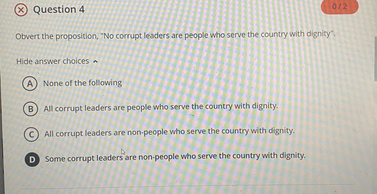 Question 4
Obvert the proposition, "No corrupt leaders are people who serve the country with dignity".
Hide answer choices
A None of the following
B
All corrupt leaders are people who serve the country with dignity.
All corrupt leaders are non-people who serve the country with dignity.
D
0/2
Some corrupt leaders are non-people who serve the country with dignity.