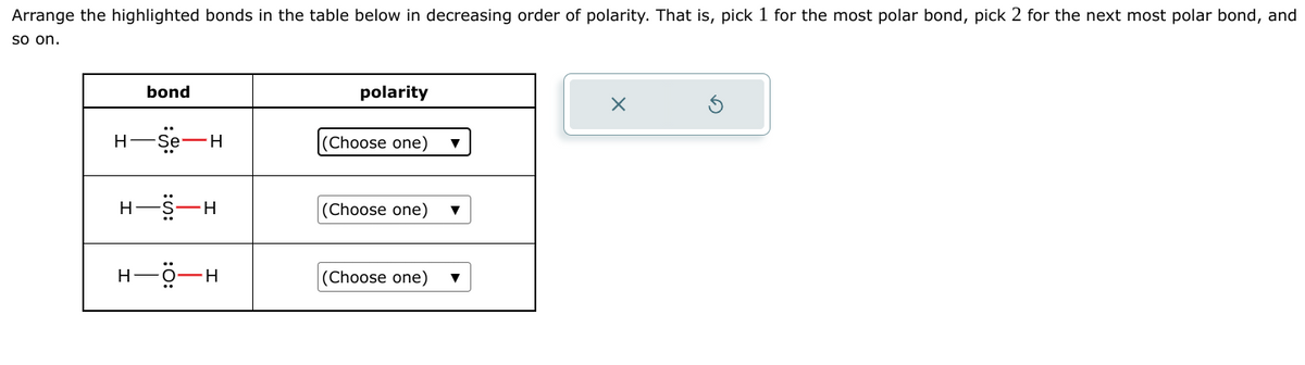 Arrange the highlighted bonds in the table below in decreasing order of polarity. That is, pick 1 for the most polar bond, pick 2 for the next most polar bond, and
so on.
H
H
bond
Se- —H
-H
HỘH
polarity
(Choose one)
(Choose one)
(Choose one)
X