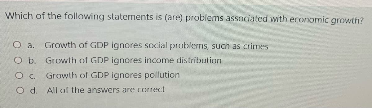 Which of the following statements is (are) problems associated with economic growth?
a.
Growth of GDP ignores social problems, such as crimes
b. Growth of GDP ignores income distribution
С.
Growth of GDP ignores pollution
O d. All of the answers are correct
