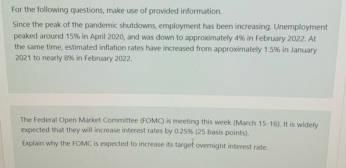 For the following questions, make use of provided information.
Since the peak of the pandemic shutdowns, employment has been increasing. Unemployment
peaked around 15% in April 2020, and was down to approximately 4% in February 2022. At
the same time, estimated inflation rates have increased from approximately 1.5% in January
2021 to nearly 8% in February 2022.
The Federal Open Market Committee (FOMC) is meeting this week (March 15-16). It is widely
expected that they will increase interest rates by 0.25% (25 basis points).
Explain why the FOMC is expected to increase its target overnight interest rate.
