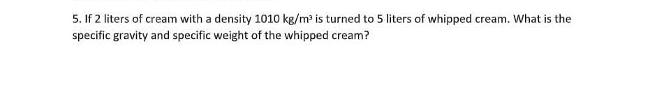 5. If 2 liters of cream with a density 1010 kg/m³ is turned to 5 liters of whipped cream. What is the
specific gravity and specific weight of the whipped cream?