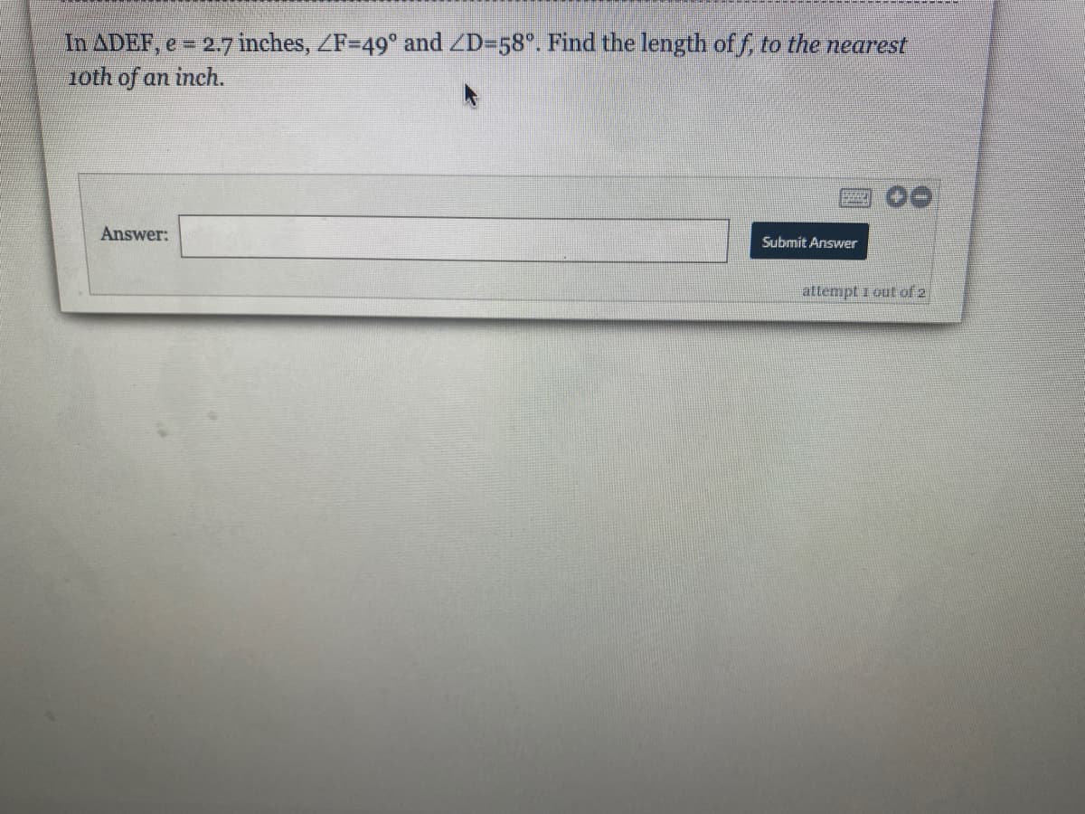 **Problem Statement:**

In ∆DEF, \( e = 2.7 \) inches, \(\angle F = 49^\circ\) and \(\angle D = 58^\circ\). Find the length of \( f \), to the nearest tenth of an inch.

**Answer:**
[This is where the user would input their answer.]

**Explanation:**

To solve this problem, you will need to use the information given about the triangle's sides and angles. Since the sum of the angles in any triangle is \(180^\circ\), you can find \(\angle E\). After that, use the Law of Sines or other appropriate trigonometric methods to find the length of side \(f\). 

Submit your answer by clicking the "Submit Answer" button after entering it in the provided field. You have 2 attempts to get the correct answer.