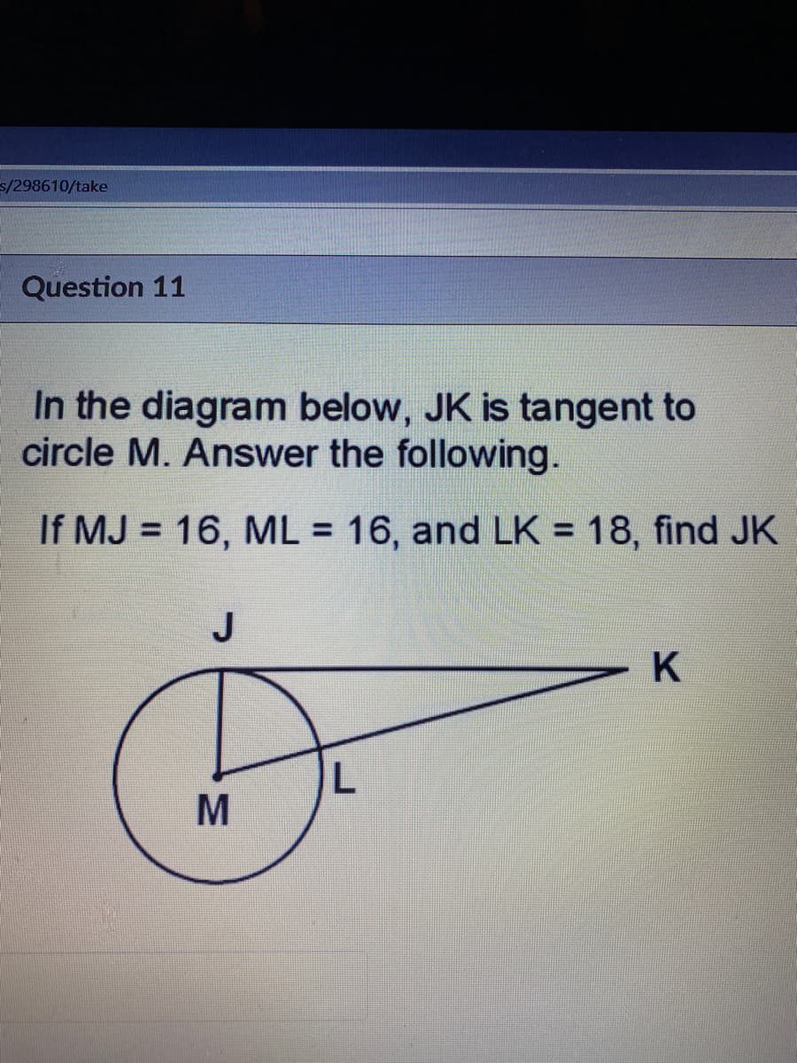 s/298610/take
Question 11
In the diagram below, JK is tangent to
circle M. Answer the following.
If MJ = 16, ML = 16, and LK = 18, find JK
%3D
%3D
%3D
J
MN
