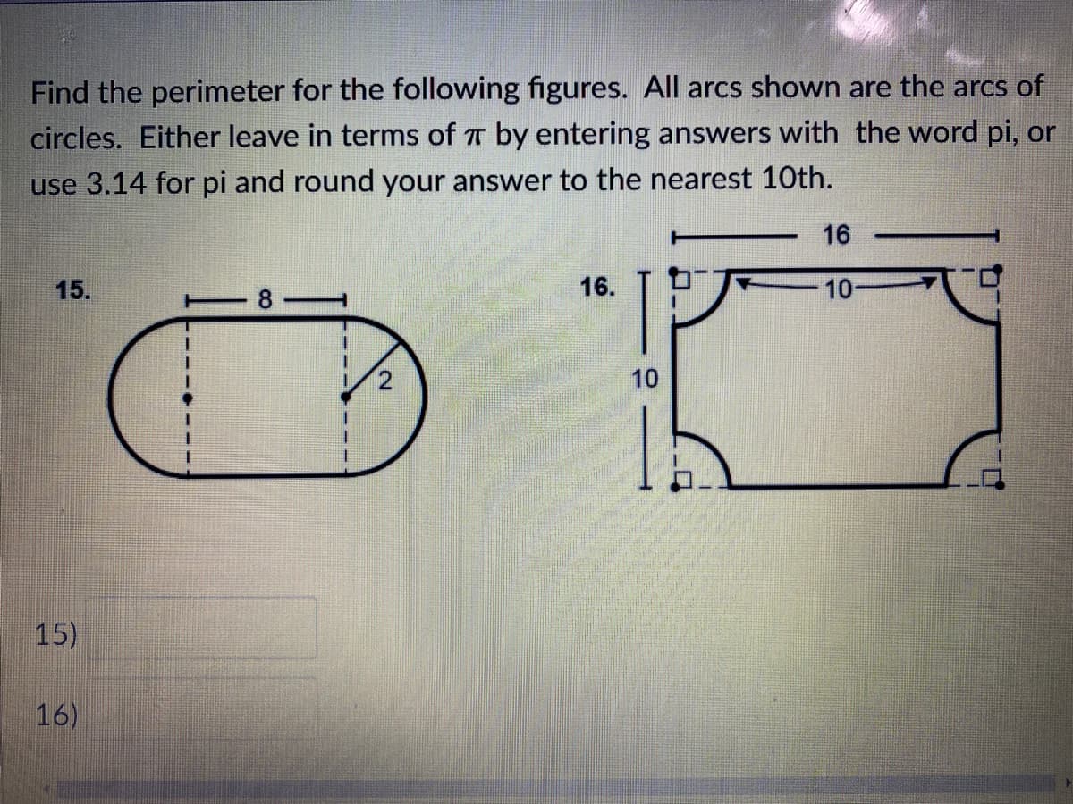 ### Perimeter of Composite Figures with Circular Arcs

**Task:** Find the perimeter for the following figures. All arcs shown are arcs of circles. Either leave the answer in terms of \( \pi \) by entering answers with the word pi, or use 3.14 for pi and round your answer to the nearest 10th.

#### Figure 15
This figure is composed of a rectangle and two semicircular arcs on the shorter sides. The inner dimensions of the rectangle are given as follows:
- The length of the rectangle is 8 units.
- The radius of the semicircle is 2 units.

To find the perimeter of the figure:
1. Calculate the circumference of the full circle and then take half of it for each semicircle.
2. Add the length of the two straight sides of the rectangle.

- The circumference of a full circle is \( 2\pi r \).
- For a semicircle, the length is \( \pi r \).

Here, \( r = 2 \):
- Perimeter of each semicircle = \( 2 \pi \times 2 \div 2 = 2\pi \) units.

Two semicircles together form a full circle:
- Perimeter of the arcs combined = \( 2\pi \times 2 = 4\pi \) units.

Next, the combined length of the straight sides:
- Total straight length = \( 8 \) (top of the rectangle) + \( 8 \) (bottom of the rectangle) = 16 units.

Thus, the total perimeter:
\[ \text{Perimeter} = 16 + 4\pi \text{ units} \]

#### Figure 16
This figure is composed of a rectangle with four quarter circles removed from the corners. The dimensions of the rectangle are provided:
- The length is 16 units.
- The height is 10 units.

To find the perimeter:
1. Calculate the perimeter of the full rectangle.
2. Subtract the lengths of the straight cuts from the quarters of circles and add the arc lengths.

For the rectangle:
- Perimeter without cuts = \( 2 \times (16 + 10) = 52 \) units.

Each quarter circle removed has a radius of 3 units (since the difference in horizontal side indicates 3 as the parts cut off).

- Circumference of full circles for both short and long sides = \( 2\pi \