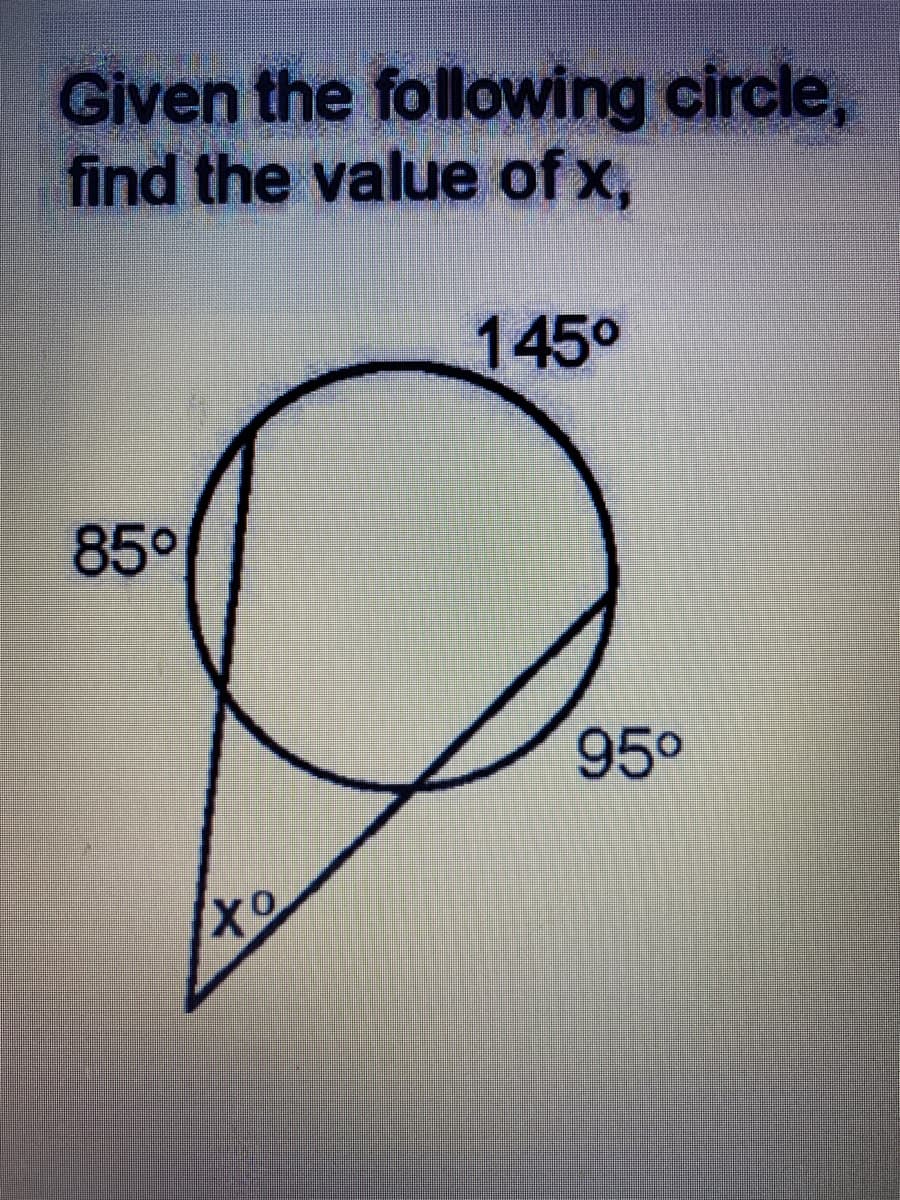 **Problem Statement:**
Given the following circle, find the value of \( x \).

**Diagram Explanation:**
- The diagram shows a circle with some marked angles.
- There is a chord in the circle creating an angle of \( 145^\circ \) on the circumference.
- One of the angles inside the circle is marked as \( 85^\circ \) and another angle, subtended by the same chord but outside the circle is marked as \( 95^\circ \).
- The angle \( x \) is formed outside the circle where the two lines intersect forming an extended angle from inside the circle.

**Mathematical Details:**
- The exterior angle \( x \) is found by the relationship that the exterior angle is equal to the sum of the opposite interior angles.

**Steps to Solve:**
1. Identify that the external angle \( x \) at the point of intersection outside the circle is equal to the sum of the angles 145° (inside the circle) and 85° (inside the circle).

2. Apply the formula for the exterior angle of a circle:
   \[ x = 85^\circ + 95^\circ \]

3. Calculate \( x \):
   \[ x = 85^\circ + 95^\circ = 180^\circ \]

**Result:**
The value of \( x \) is \( 80^\circ \).
