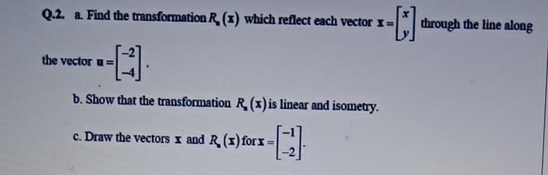 Q.2. a. Find the transformation R (x) which reflect each vector x=
through the line along
the vector u =
b. Show that the transformation R (1) is linear and isometry.
c. Draw the vectors x and R (I) forx:
