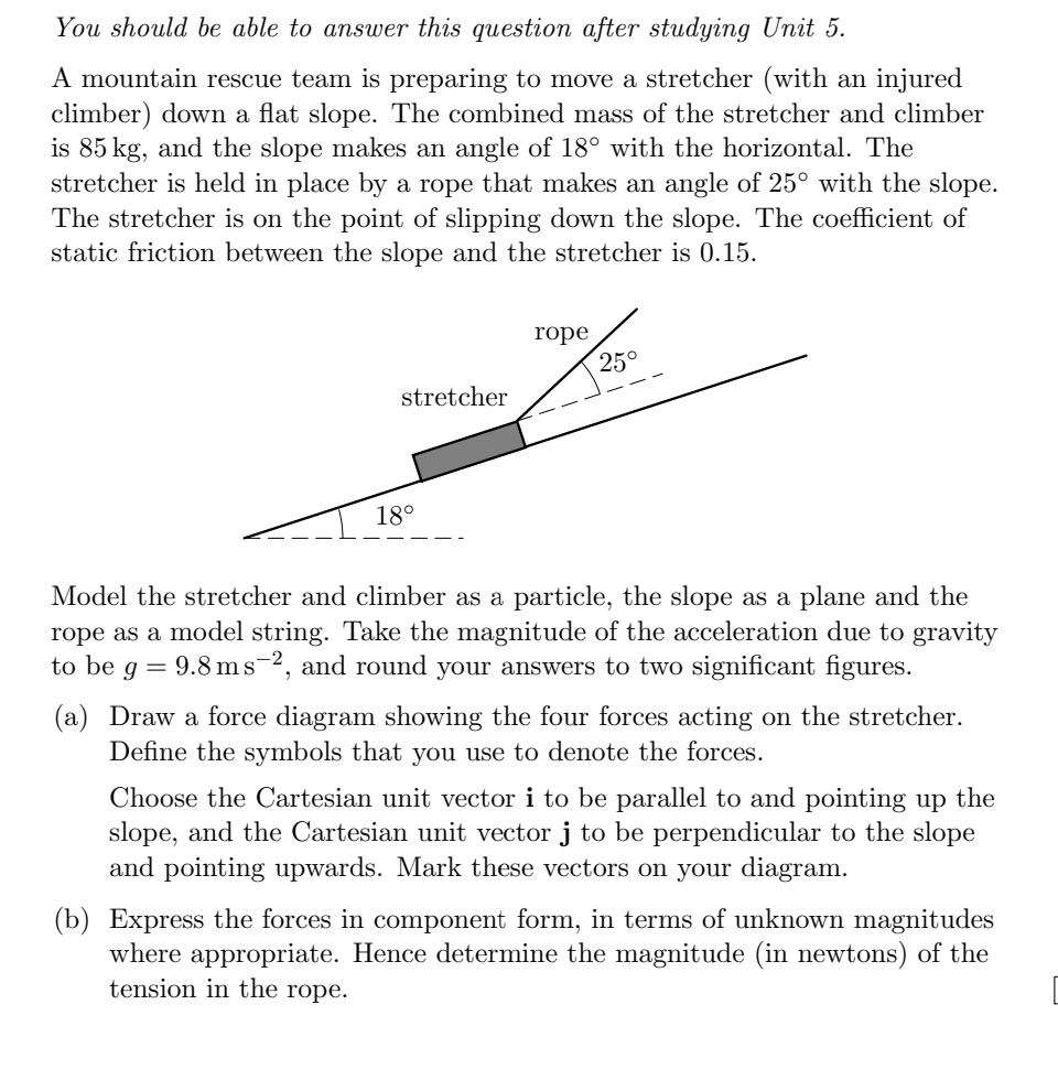 You should be able to answer this question after studying Unit 5.
A mountain rescue team is preparing to move a stretcher (with an injured
climber) down a flat slope. The combined mass of the stretcher and climber
is 85 kg, and the slope makes an angle of 18° with the horizontal. The
stretcher is held in place by a rope that makes an angle of 25° with the slope.
The stretcher is on the point of slipping down the slope. The coefficient of
static friction between the slope and the stretcher is 0.15.
rope
25°
stretcher
18°
Model the stretcher and climber as a particle, the slope as a plane and the
rope as a model string. Take the magnitude of the acceleration due to gravity
to be g = 9.8 ms-2, and round your answers to two significant figures.
(a) Draw a force diagram showing the four forces acting on the stretcher.
Define the symbols that you use to denote the forces.
Choose the Cartesian unit vector i to be parallel to and pointing up the
slope, and the Cartesian unit vector j to be perpendicular to the slope
and pointing upwards. Mark these vectors on your diagram.
(b) Express the forces in component form, in terms of unknown magnitudes
where appropriate. Hence determine the magnitude (in newtons) of the
tension in the rope.
