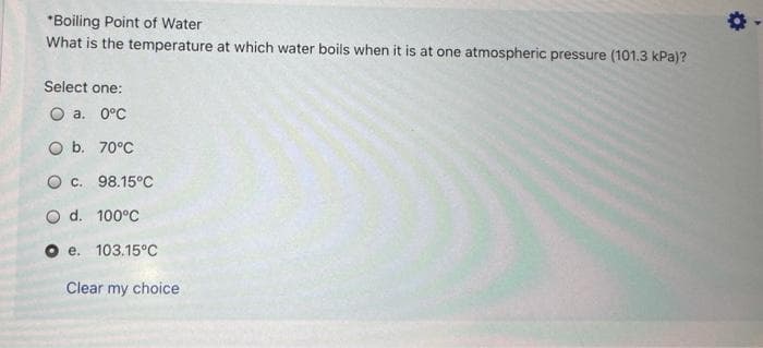 *Boiling Point of Water
What is the temperature at which water boils when it is at one atmospheric pressure (101.3 kPa)?
Select one:
O a. 0°C
O b. 70°C
O c. 98.15°C
O d. 100°C
O e.
103.15°C
Clear my choice
