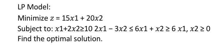 LP Model:
Minimize z = 15x1 + 20x2
Subject to: x1+2x2210 2x1 - 3x2 < 6x1 + x2 2 6 x1, x2 2 0
Find the optimal solution.
