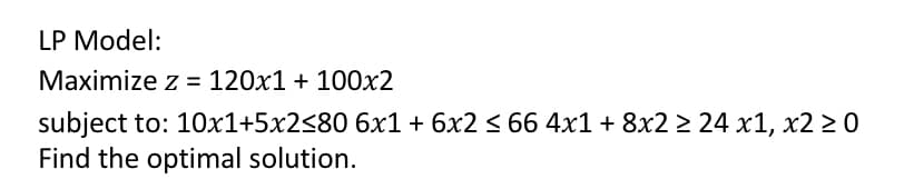 LP Model:
Maximize z = 120x1 + 100x2
subject to: 10x1+5x2<80 6x1 + 6x2 < 66 4x1 + 8x2 > 24 x1, x2 2 0
Find the optimal solution.
