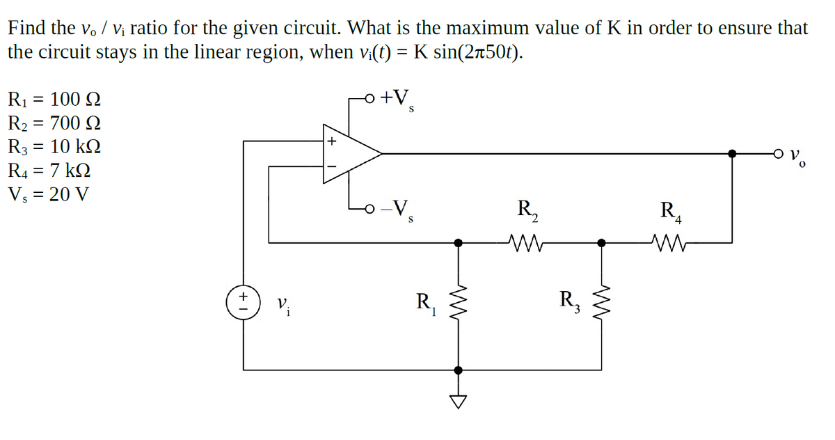 Find the v. / vị ratio for the given circuit. What is the maximum value of K in order to ensure that
the circuit stays in the linear region, when v:(t) = K sin(2r50t).
o +V
R1 = 100 Q
R2 = 700 Q
R3 = 10 k2
R4 = 7 k2
%3D
||
Vs = 20 V
o-V
R,
R.
R,
+
V.
i
R,
