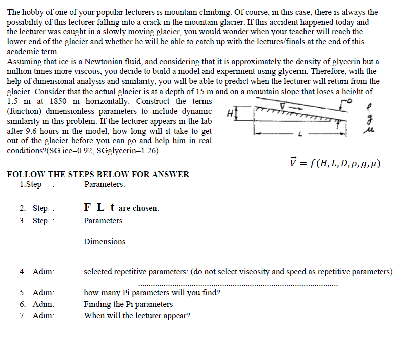 The hobby of one of your popular lecturers is mountain climbing. Of course, in this case, there is always the
possibility of this lecturer falling into a crack in the mountain glacier. If this accident happened today and
the lecturer was caught in a slowly moving glacier, you would wonder when your teacher will reach the
lower end of the glacier and whether he will be able to catch up with the lectures/finals at the end of this
academic term.
Assuming that ice is a Newtonian fluid, and considering that it is approximately the density of glycerin but a
million times more viscous, you decide to build a model and experiment using glycerin. Therefore, with the
help of dimensional analysis and similarity, you will be able to predict when the lecturer will return from the
glacier. Consider that the actual glacier is at a depth of 15 m and on a mountain slope that loses a height of
1.5 m at 1850 m horizontally. Construct the terms
(function) dimensionless parameters to include dynamic
similarity in this problem. If the lecturer appears in the lab
after 9.6 hours in the model, how long will it take to get
out of the glacier before you can go and help him in real
conditions?(SG ice=0.92, SGglycerin=1.26)
V = f (H,L,D,p,g,µ)
FOLLOW THE STEPS BELOW FOR ANSWER
1.Step :
Parameters:
2. Step :
FL t are chosen.
3. Step
Parameters
Dimensions
4. Adım:
selected repetitive parameters: (do not select viscosity and speed as repetitive parameters)
5. Adım:
6. Adım:
7. Adım:
how many Pi parameters will you
Finding the Pi parameters
When will the lecturer appear?
find?
