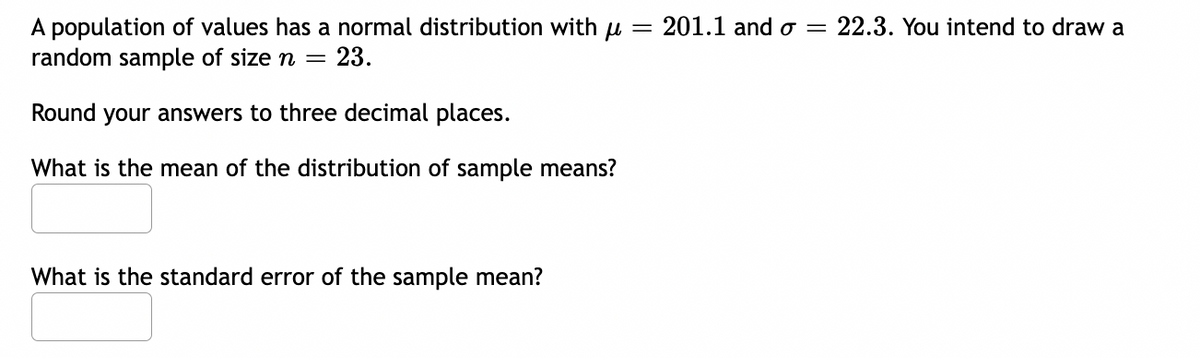 A population of values has a normal distribution with = 201.1 and o = 22.3. You intend to draw a
random sample of size n = 23.
Round your answers to three decimal places.
What is the mean of the distribution of sample means?
What is the standard error of the sample mean?