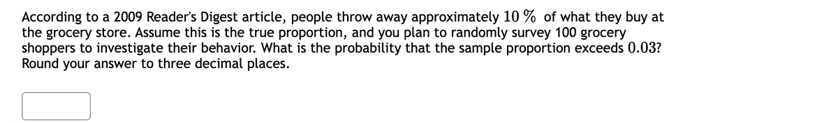 According to a 2009 Reader's Digest article, people throw away approximately 10% of what they buy at
the grocery store. Assume this is the true proportion, and you plan to randomly survey 100 grocery
shoppers to investigate their behavior. What is the probability that the sample proportion exceeds 0.03?
Round your answer to three decimal places.