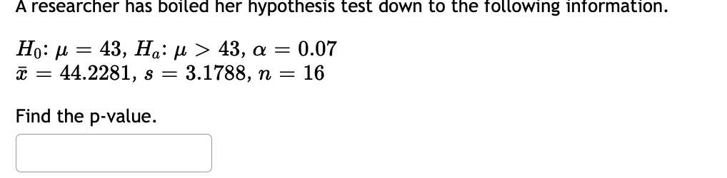 A researcher has boiled her hypothesis test down to the following information.
Ηο: μ = 43, Ηα: μ > 43, α = 0.07
x = 44.2281, s = 3.1788, n = 16
Find the p-value.