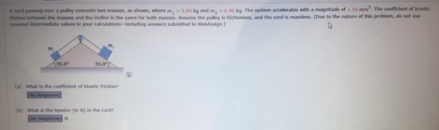 A cord passing over a pulley connects two masses, as shown, where m, 3.60 kg and m,6.40 kg. The system accelerates with a magnitude of 1.10 m/s. The coefficient of kinetic
friction between the masses and the incline is the same for both masses. Assume the pulley is frictionless, and the cord is massless. (Due to the nature of this problem, do not use
rounded intermediate values in your calculations-including answers submitted in WebAssign.)
35.0
35.0
(a) what is the coefficient of kinetic friction?
(No Response
(b) what is the tension (in N) in the cord?
(No Response N
