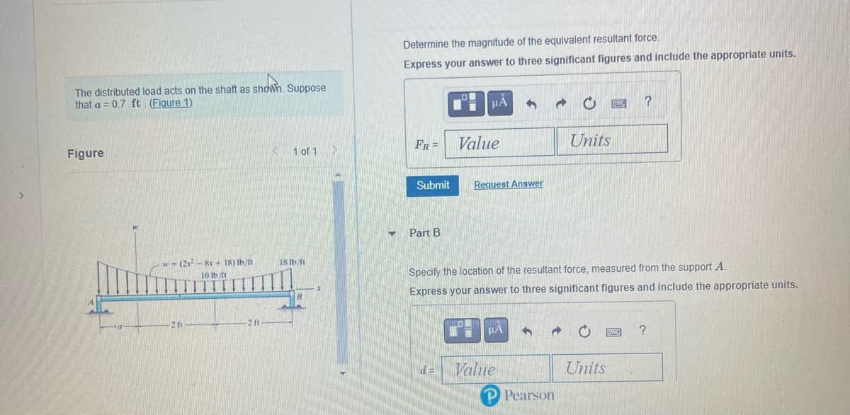 >
shown.
The distributed load acts on the shaft as shown. Suppose
that a = 0.7 ft. (Figure 1)
Figure
w = (2x - 8x + 18) lb/ft
10 lb/ft
201
-2 ft
1 of 1
18 lb/ft
B
▼
Determine the magnitude of the equivalent resultant force.
Express your answer to three significant figures and include the appropriate units.
FR =
Submit
Part B
0
d=
μÀ
Value
Request Answer
h
μA
Specify the location of the resultant force, measured from the support A.
Express your answer to three significant figures and include the appropriate units.
Value
Units
P Pearson
PSMK ?
Units
SAM
?