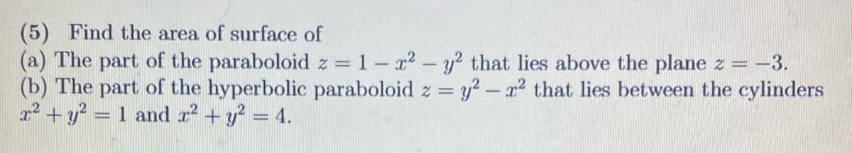 (5) Find the area of surface of
(a) The part of the paraboloid z = 1 - ² - y² that lies above the plane z = −3.
(b) The part of the hyperbolic paraboloid z = y² - x² that lies between the cylinders
x² + y² = 1 and x² + y² = 4.