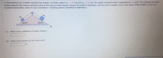 A cord passing over a pulley connects two masses, as shown, where m, 3.60 kg and m,6.60 kg. The system accelerates with a magnitude of 1.26 ms. The coefficient of kinetic
friction between the masses and the incline is the same for both masses. Assume the pulley is frictionless, and the cord is mansless. (Due to the nature of this problem, do not use
rounded intermediate values in your calculations-including answers submitted in Webassign.)
m.
[35.0
35.0/
(a) What is the coefficient of kinetic friction?
(b) What is the tension (in N) in the cord?
