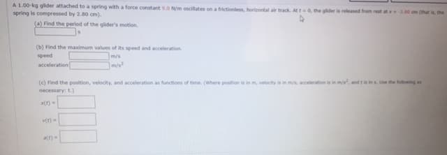 A 1.00-kg glider attached to a spring with a force constant 9.0 N/m oscillates on a frictionless, horizontal air track. At t0, the glider is released from rest at 2.0 om (that the
spring is compressed by 2.80 cm).
(a) Find the period of the glider's motion.
(b) Find the maximum values of its speed and acceleration.
m/s
m/s
speed
acceleration
(c) Find the position, velocity, and acceleration as functions of time. (Where position is in m, velocihy is in mis, acceleration is in m, and ti ins Ue the folloing an
necessary: t.)
ve) -
a(t)
