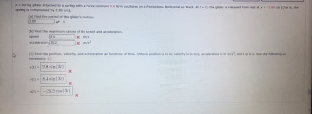 A 1.00-kg glider attached to a spring with a force constant 9.0 N/m oscillates on a frictionless, horizontal air track. Att0, the glider is released from rest at 20 cm (that is, the
spring is compressed by 2.80 cm).
(a) Find the period of the glider's motion.
2 09
(b) Find the maximum values of its speed and acceleration.
x m/s
84
acceleration 25 2
speed
(c) Find the position, velocity, and acceleration as functions of time. (Where position is in m, velocity is in m/s, acceleration is in m/s, and t is ins. Use the following as
necessary: t.)
x() - 2.8 sin(3r)
v) - 8.4 sin(31)
a(r)--25.2 cos (3r)
