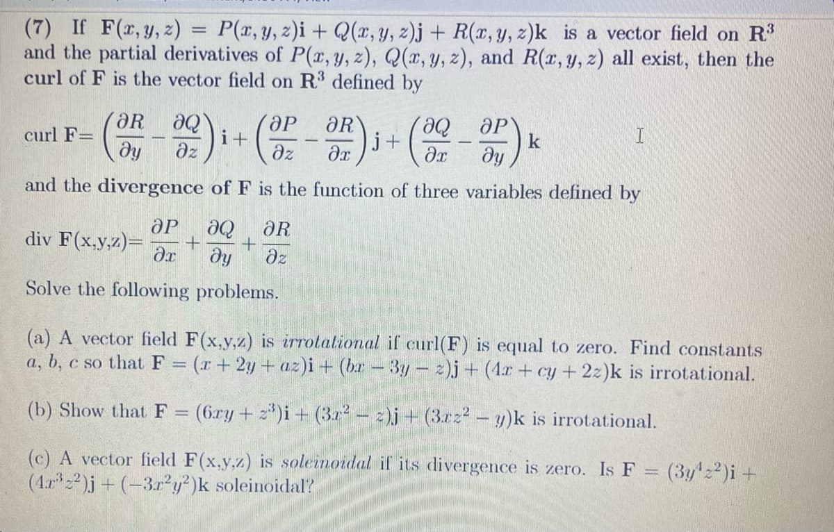 (7) If F(x, y, z) = P(x, y, z)i + Q(x, y, z)j + R(x, y, z)k is a vector field on R3
and the partial derivatives of P(x, y, z), Q(x, y, z), and R(x, y, z) all exist, then the
curl of F is the vector field on R³ defined by
OP
'მი
(OP-OR).
əx ду
and the divergence of F is the function of three variables defined by
curl F=
(OR
aQ
Əz
i+
ӘР ƏQ
div F(x,y,z)= + +
Ər ду
Solve the following problems.
ᎧᎡ
əz
j+
k
I
(a) A vector field F(x,y,z) is irrotational if curl(F) is equal to zero. Find constants
a, b, c so that F = (x+2y+az)i + (br - 3y - z)j + (4x+cy + 2z)k is irrotational.
(b) Show that F = (6ry + z³)i + (3r² − z)j + (3xz2 - y)k is irrotational.
(c) A vector field F(x,y,z) is soleinoidal if its divergence is zero. Is F = (3y¹22)i +
(4x³2²)j + (-3r²y²)k soleinoidal?