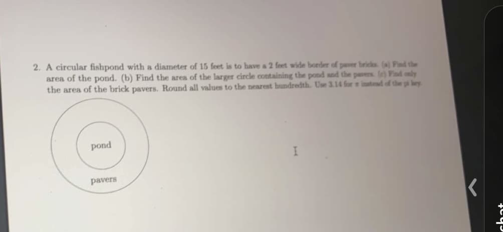 2. A circular fishpond with a diameter of 15 feet is to have a 2 feet wide border of paver bricks. (a) Find the
area of the pond. (b) Find the area of the larger circle containing the pond and the pavers. (e) Find only
the area of the brick pavers. Round all values to the nearest hundredth. Use 3.14 for instead of the pi kry
pond
pavers
I
K