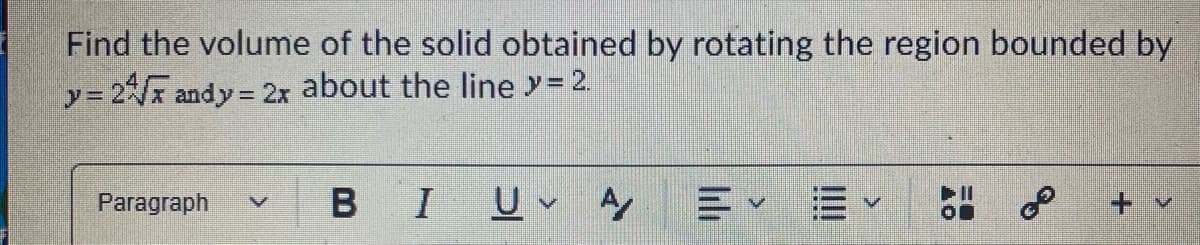 Find the volume of the solid obtained by rotating the region bounded by
y= 2 andy =
y%D
= 2x about the line y= 2.
B I
三Y =v
Paragraph
