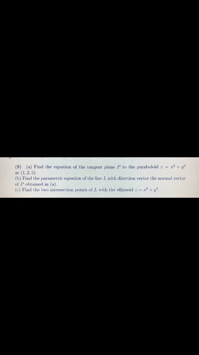 (9) (a) Find the equation of the tangent plane P to the paraboloid z = r² + y²
at (1, 2, 5).
(b) Find the parametric equation of the line L with direction vector the normal vector
of P obtained in (a).
(c) Find the two intersection points of L with the ellipsoid z = 2² + y².