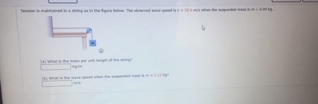 Tension is maintained in a string as in the figure below. The observed wave speed is v 20.0 m/s when the suspended mass is m3.00 kg.
(a) What is the mass per unit length of the string?
kg/m
(b) What is the wave speed when the suspended mass is m2.15 kg?
m/s
