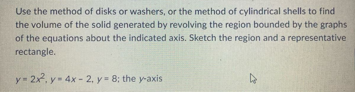 Use the method of disks or washers, or the method of cylindrical shells to find
the volume of the solid generated by revolving the region bounded by the graphs
of the equations about the indicated axis. Sketch the region and a representative
rectangle.
y= 2x, y = 4x - 2, y = 8; the y-axis
