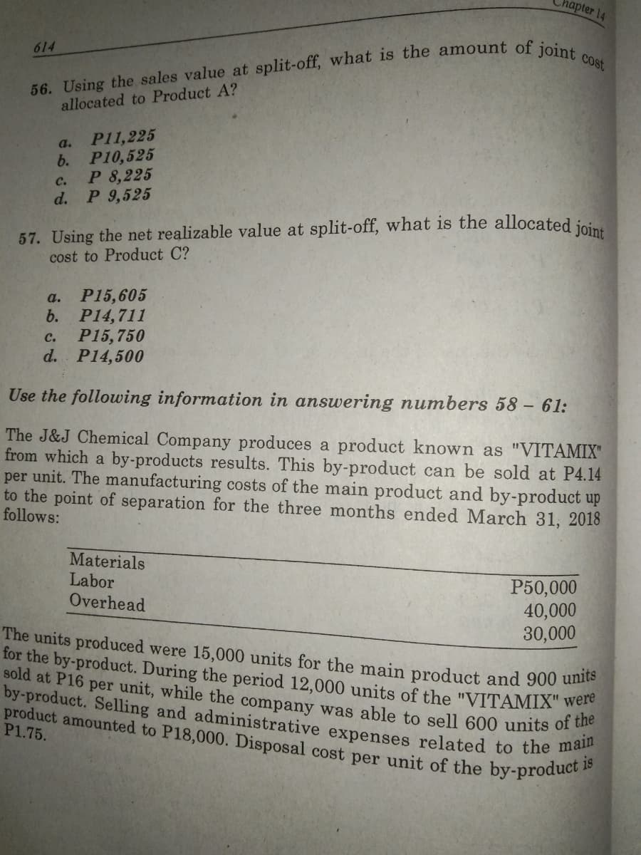 sold at P16 per unit, while the company was able to sell 600 units of the
by-product. Selling and administrative expenses related to the main
product amounted to P18,000. Disposal cost per unit of the by-product i
hapter 14
614
allocated to Product A?
P11,225
P10,525
a.
b.
P 8,225
P 9,525
с.
d.
57. Using the net realizable value at split-off, what is the allocated joins
cost to Product C?
P15,605
b.
a.
P14,711
P15,750
d. P14,500
C.
Use the following information in answering numbers 58 – 61:
The J&J Chemical Company produces a product known as "VITAMIX"
from which a by-products results. This by-product can be sold at P4.14
per unit. The manufacturing costs of the main product and by-product up
to the point of separation for the three months ended March 31, 2018
follows:
Materials
Labor
Overhead
P50,000
40,000
30,000
The units produced were 15,000 units for the main product and 900 ume
for the by-product. During the period 12,000 units of the "VITAMIX" were
P1.75.
is
