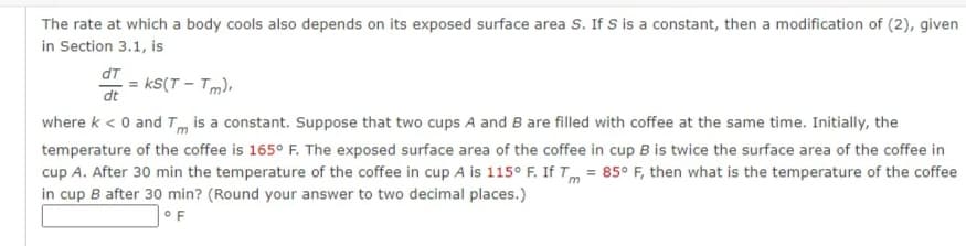 The rate at which a body cools also depends on its exposed surface area S. If S is a constant, then a modification of (2), given
in Section 3.1, is
dT
= KS(T-Tm).
dt
where k < 0 and Tm is a constant. Suppose that two cups A and B are filled with coffee at the same time. Initially, the
temperature of the coffee is 165° F. The exposed surface area of the coffee in cup B is twice the surface area of the coffee in
cup A. After 30 min the temperature of the coffee in cup A is 115° F. If Tm = 85° F, then what is the temperature of the coffee
in cup B after 30 min? (Round your answer to two decimal places.)
OF