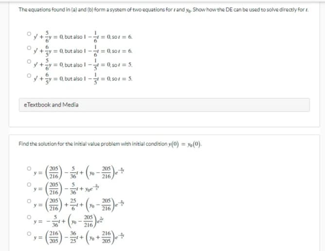 The equations found in (a) and (b) form a system of two equations for and yo. Show how the DE can be used to solve directly for
°y + y = 0, but also 1 -/= 0,50x = 6.
y+3y= = 0, but also 1-1=0,901 = 6.
y+y = 0, but also
t=0,501 = 5₁
°y+3y=
= 0, but also 1 -1 = 0,501 = 5.
eTextbook and Media
Find the solution for the initial value problem with initial condition y(0) = yo (0).
205
y =
+
+ (xo - 205)
216
216
205
5
y =
²x + you
-
216
36
y=
(206) + 2/¹ + (x - 2016) e *
+ (x - 2016) e
y=
36
216
36
y =
(205)-25¹ + (xo + 205) e
O
O
O
O