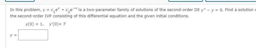 In this problem, y = ₁₂e + c₂ex is a two-parameter family of solutions of the second-order DE y" - y = 0. Find a solution
the second-order IVP consisting of this differential equation and the given initial conditions.
y(0) = 1, y'(0)= 7
y =