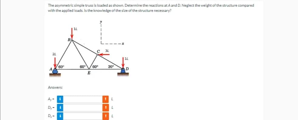 The asymmetric simple truss is loaded as shown. Determine the reactions at A and D. Neglect the weight of the structure compared
with the applied loads. Is the knowledge of the size of the structure necessary?
14
C
3L
2L
60°
Answers:
A, i
Dy-i
Di
60⁰ 60°
E
30°
! L
!
!L
D