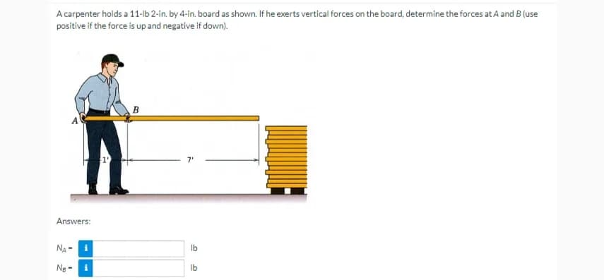 A carpenter holds a 11-lb 2-in. by 4-in. board as shown. If he exerts vertical forces on the board, determine the forces at A and B (use
positive if the force is up and negative if down).
B
Answers:
NA-1
N₂-
i
1'
7'
lb
lb